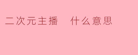 二次元主播是什么意思?揭秘虚拟偶像与动漫文化的跨界魅力